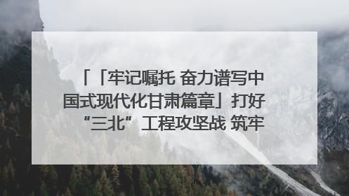 「牢记嘱托 奋力谱写中国式现代化甘肃篇章」打好“三北”工程攻坚战 筑牢国家西部生态安全屏障