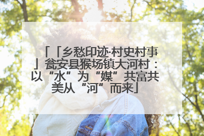 「乡愁印迹·村史村事」瓮安县猴场镇大河村：以“水”为“媒”共富共美从“河”而来