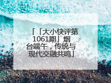 「大小快评第1061期」烟台端午，传统与现代交融共鸣