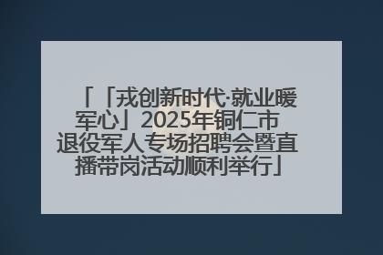 「戎创新时代·就业暖军心」2025年铜仁市退役军人专场招聘会暨直播带岗活动顺利举行