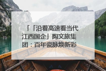 「沿着高速看当代江西国企」陶文旅集团：百年瓷脉焕新彩 文旅融合谱华章