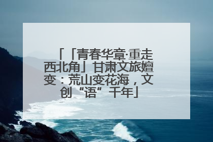 「青春华章·重走西北角」甘肃文旅嬗变：荒山变花海，文创“语”千年