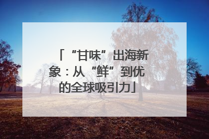 “甘味”出海新象：从“鲜”到优的全球吸引力