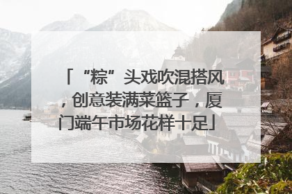 “粽”头戏吹混搭风，创意装满菜篮子，厦门端午市场花样十足