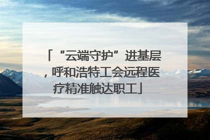 “云端守护”进基层，呼和浩特工会远程医疗精准触达职工
