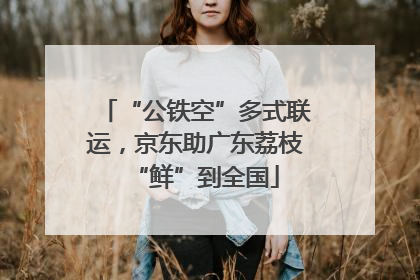 “公铁空”多式联运，京东助广东荔枝“鲜”到全国
