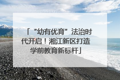 “幼有优育”法治时代开启！湘江新区打造学前教育新标杆