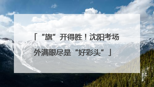 “旗”开得胜！沈阳考场外满眼尽是“好彩头”