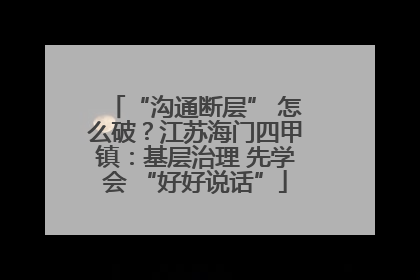 “沟通断层” 怎么破？江苏海门四甲镇：基层治理 先学会 “好好说话”