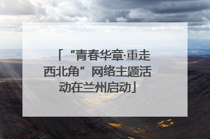 “青春华章·重走西北角”网络主题活动在兰州启动