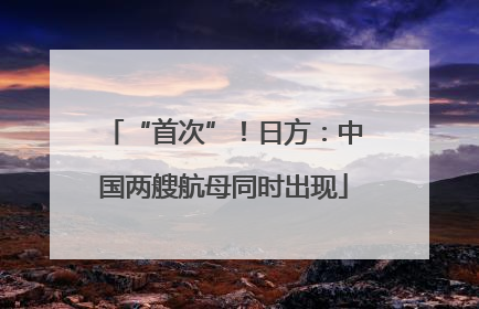 “首次”！日方：中国两艘航母同时出现