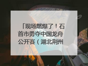 现场燃爆了！石首市勇夺中国龙舟公开赛（湖北荆州站）三项冠军
