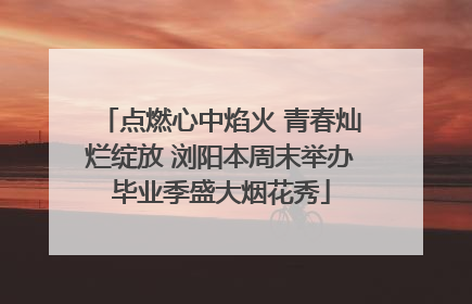 点燃心中焰火 青春灿烂绽放 浏阳本周末举办毕业季盛大烟花秀