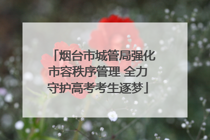 烟台市城管局强化市容秩序管理 全力守护高考考生逐梦