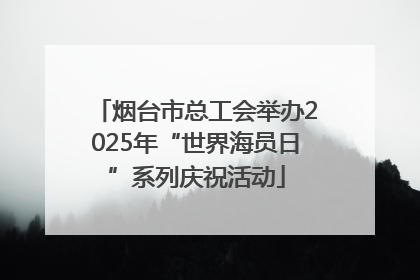 烟台市总工会举办2025年“世界海员日”系列庆祝活动