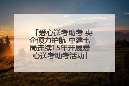 爱心送考助考 央企倾力护航 中建七局连续15年开展爱心送考助考活动