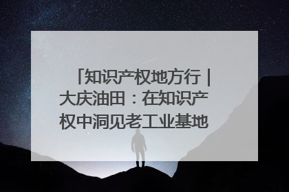 知识产权地方行｜大庆油田：在知识产权中洞见老工业基地的 “创新密码”