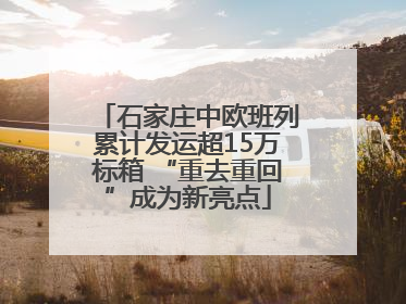 石家庄中欧班列累计发运超15万标箱 “重去重回”成为新亮点