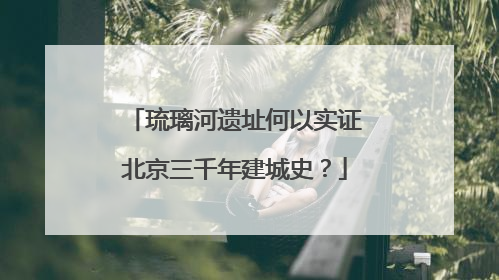 琉璃河遗址何以实证北京三千年建城史？