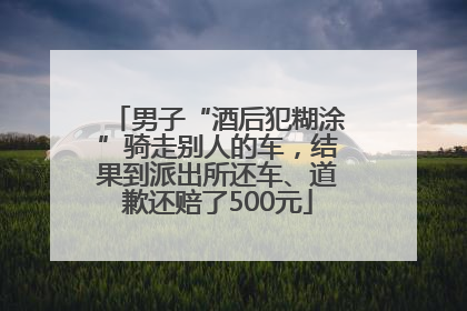 男子“酒后犯糊涂”骑走别人的车，结果到派出所还车、道歉还赔了500元