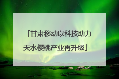 甘肃移动以科技助力天水樱桃产业再升级