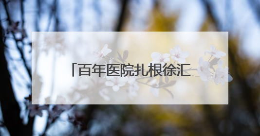 百年医院扎根徐汇南片二十五年！探寻社区居民记忆里的“大华珍藏”