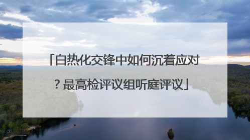 白热化交锋中如何沉着应对？最高检评议组听庭评议