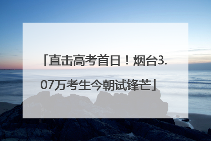 直击高考首日！烟台3.07万考生今朝试锋芒