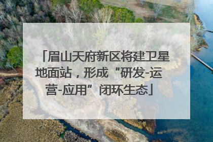 眉山天府新区将建卫星地面站，形成“研发-运营-应用”闭环生态