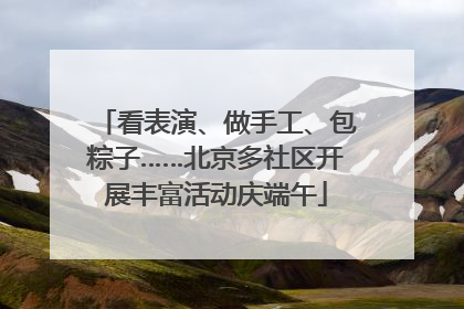 看表演、做手工、包粽子……北京多社区开展丰富活动庆端午