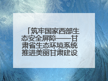 筑牢国家西部生态安全屏障——甘肃省生态环境系统推进美丽甘肃建设交出亮眼答卷