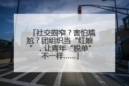 社交圈窄？害怕尴尬？团组织当“红娘”，让青年“脱单”不一样……