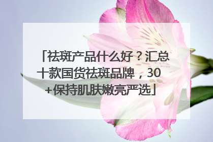 祛斑产品什么好？汇总十款国货祛斑品牌，30+保持肌肤嫩亮严选