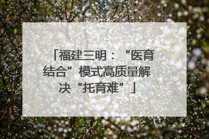 福建三明：“医育结合”模式高质量解决“托育难”
