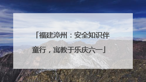 福建漳州：安全知识伴童行，寓教于乐庆六一