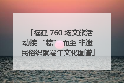 福建 760 场文旅活动接 “粽” 而至 非遗民俗织就端午文化图谱