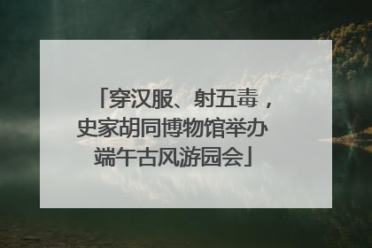 穿汉服、射五毒，史家胡同博物馆举办端午古风游园会