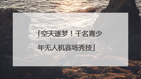 空天逐梦！千名青少年无人机赛场秀技