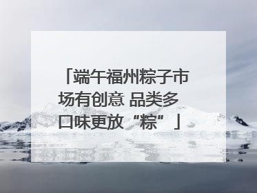 端午福州粽子市场有创意 品类多口味更放“粽”
