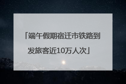 端午假期宿迁市铁路到发旅客近10万人次