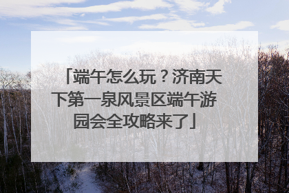 端午怎么玩？济南天下第一泉风景区端午游园会全攻略来了