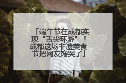 端午节在成都实现“舌尖环游”！成都这场非遗美食节把网友馋哭了