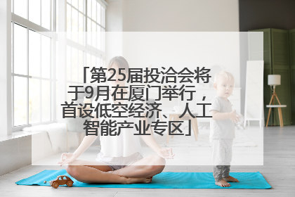 第25届投洽会将于9月在厦门举行，首设低空经济、人工智能产业专区