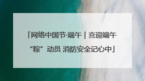 网络中国节·端午｜喜迎端午“粽”动员 消防安全记心中