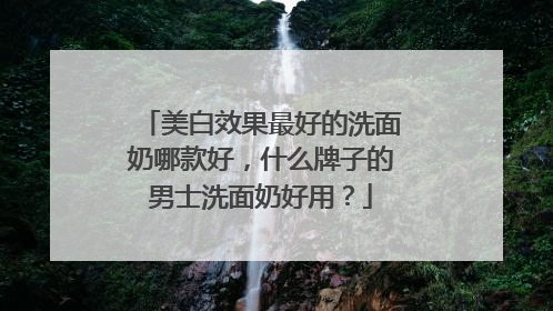 美白效果最好的洗面奶哪款好，什么牌子的男士洗面奶好用？