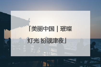 美丽中国｜璀璨灯光 扮靓津夜