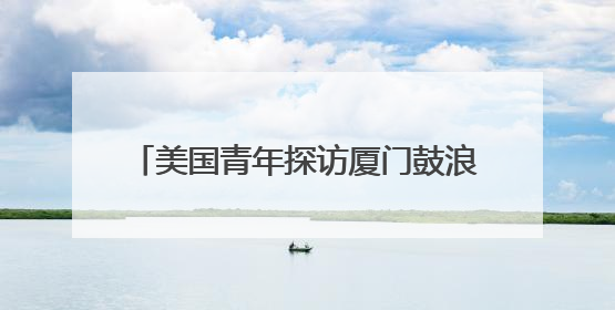 美国青年探访厦门鼓浪屿 感受琴岛文化魅力