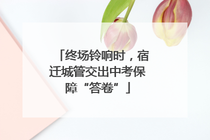 终场铃响时，宿迁城管交出中考保障“答卷”