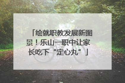 绘就职教发展新图景！乐山一职中让家长吃下“定心丸”