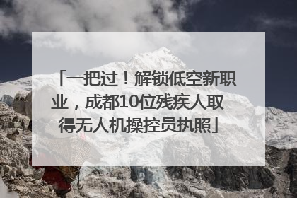 一把过！解锁低空新职业，成都10位残疾人取得无人机操控员执照